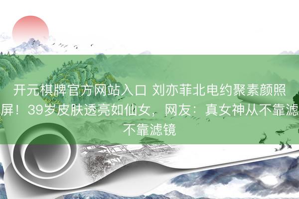 开元棋牌官方网站入口 刘亦菲北电约聚素颜照刷屏！39岁皮肤透亮如仙女，网友：真女神从不靠滤镜