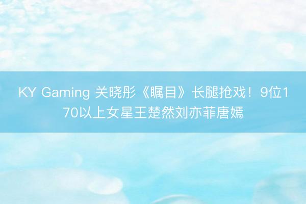 KY Gaming 关晓彤《瞩目》长腿抢戏！9位170以上女星王楚然刘亦菲唐嫣