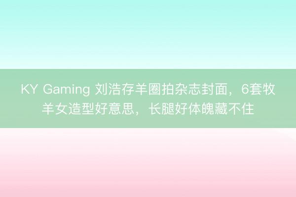 KY Gaming 刘浩存羊圈拍杂志封面，6套牧羊女造型好意思，长腿好体魄藏不住