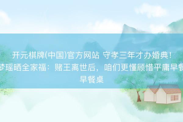 开元棋牌(中国)官方网站 守孝三年才办婚典！奚梦瑶晒全家福：赌王离世后，咱们更懂顾惜平庸早餐桌