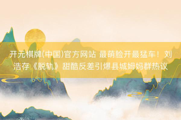 开元棋牌(中国)官方网站 最萌脸开最猛车！刘浩存《脱轨》甜酷反差引爆县城姆妈群热议
