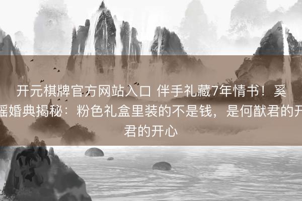 开元棋牌官方网站入口 伴手礼藏7年情书！奚梦瑶婚典揭秘：粉色礼盒里装的不是钱，是何猷君的开心
