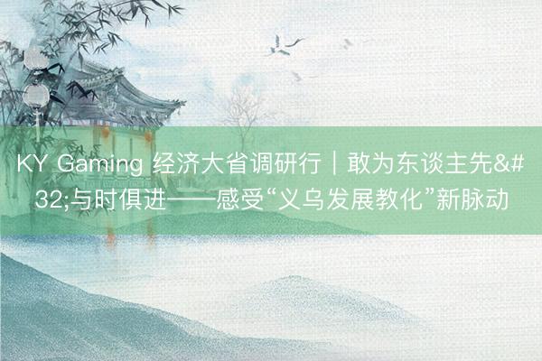 KY Gaming 经济大省调研行｜敢为东谈主先 与时俱进——感受“义乌发展教化”新脉动