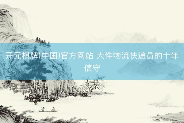 开元棋牌(中国)官方网站 大件物流快递员的十年信守