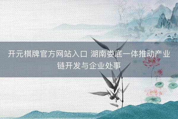 开元棋牌官方网站入口 湖南娄底一体推动产业链开发与企业处事