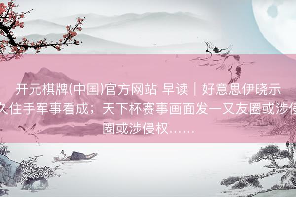 开元棋牌(中国)官方网站 早读｜好意思伊晓示立即恒久住手军事看成；天下杯赛事画面发一又友圈或涉侵权……
