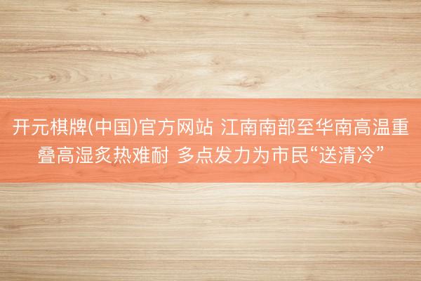 开元棋牌(中国)官方网站 江南南部至华南高温重叠高湿炙热难耐 多点发力为市民“送清冷”