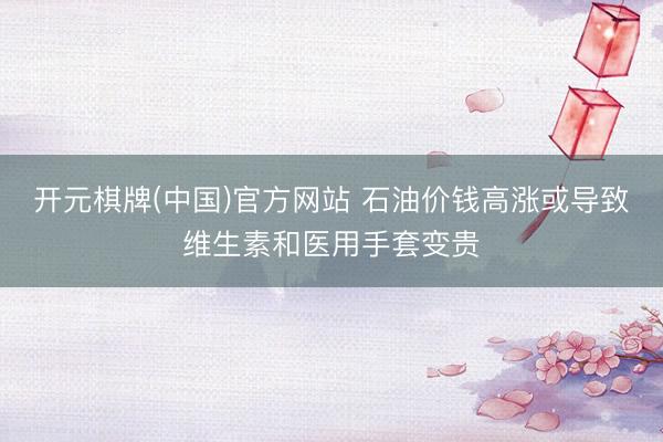 开元棋牌(中国)官方网站 石油价钱高涨或导致维生素和医用手套变贵