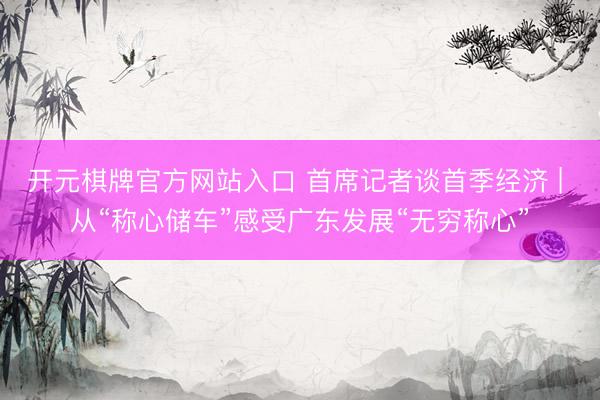 开元棋牌官方网站入口 首席记者谈首季经济 | 从“称心储车”感受广东发展“无穷称心”
