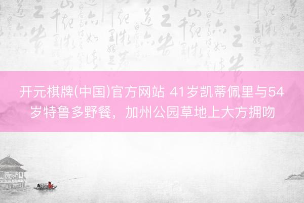 开元棋牌(中国)官方网站 41岁凯蒂佩里与54岁特鲁多野餐，加州公园草地上大方拥吻