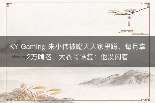 KY Gaming 朱小伟被嘲天天家里蹲，每月拿2万啃老，大衣哥恢复：他没闲着
