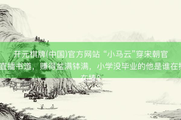 开元棋牌(中国)官方网站 “小马云”穿宋朝官服直播书道，赚得盆满钵满，小学没毕业的他是谁在捧？