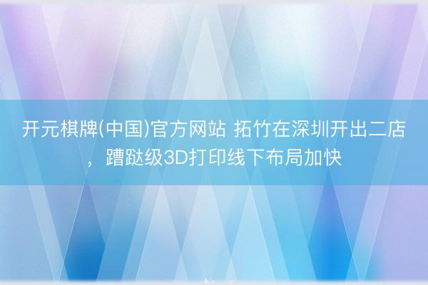 开元棋牌(中国)官方网站 拓竹在深圳开出二店，蹧跶级3D打印线下布局加快
