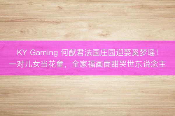 KY Gaming 何猷君法国庄园迎娶奚梦瑶！一对儿女当花童，全家福画面甜哭世东说念主