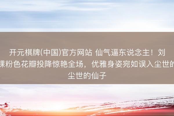 开元棋牌(中国)官方网站 仙气逼东说念主！刘诗诗裸粉色花瓣投降惊艳全场，优雅身姿宛如误入尘世的仙子