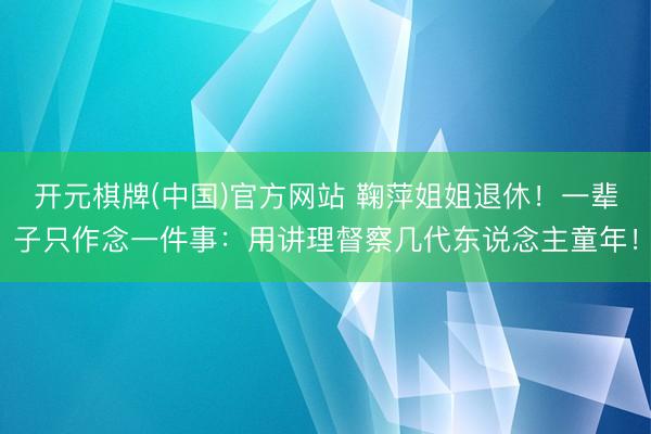 开元棋牌(中国)官方网站 鞠萍姐姐退休！一辈子只作念一件事：用讲理督察几代东说念主童年！