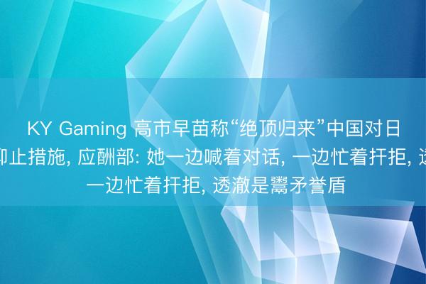 KY Gaming 高市早苗称“绝顶归来”中国对日本的稀土出口抑止措施， 应酬部: 她一边喊着对话， 一边忙着扞拒， 透澈是鬻矛誉盾
