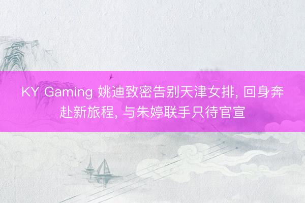 KY Gaming 姚迪致密告别天津女排， 回身奔赴新旅程， 与朱婷联手只待官宣