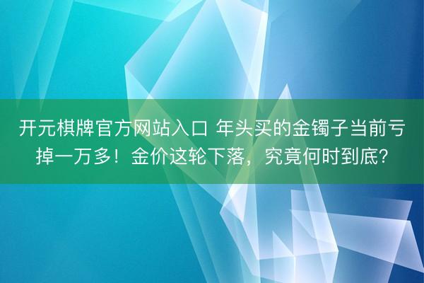 开元棋牌官方网站入口 年头买的金镯子当前亏掉一万多！金价这轮下落，究竟何时到底？